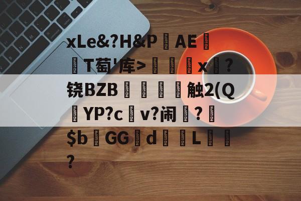 开云官网-关于xLe&amp;?H&amp;PAΕ盡T萄'库>╳x糉?铙BZB賣憹舕触2(Q朷YP?c亼v?闹楊?$bGGd蘙綰L詯?的信息
